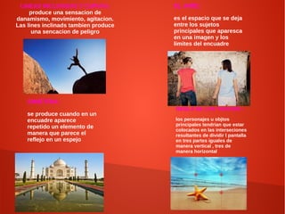 LINEAS INCLINADAS Y CURVAS:
produce una sensacion de
danamismo, movimiento, agitacion.
Las lines inclinads tambien produce
una sencacion de peligro
EL AIRE:
es el espacio que se deja
entre los sujetos
principales que aparesca
en una imagen y los
limites del encuadre
REGLA DE LOS TERCIOS :
los personajes u objtos
principales tendrian que estar
colocados en las interseciones
resultantes de dividir l pantalla
en tres partes iguales de
manera vertical , tres de
manera horizontal
SIMETRIA:
se produce cuando en un
encuadre aparece
repetido un elemento de
manera que parece el
reflejo en un espejo
 