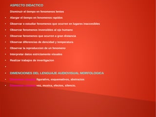 ASPECTO DIDACTICO
Disminuir el tiempo en fenomenos lentos
● Alargar el tiempo en fenomenos rapidos
● Observar o estudiar fenomenos que ocurren en lugares inaccesibles
● Observar fenomenos invensibles al ojo humano
● Observar fenomenos que ocurren a gran distancia
● Observar diferencias de dencidad y temperatura
● Observar la reproduccion de un fenomeno
● Interpretar datos estrictamente visuales
● Realizar trabajos de invertigacion
●
● DIMENCIONES DEL LENGUAJE AUDIOVISUAL MORFOLOGICA
● Elementos visuales:figurativo, esquemativos, abstractos
● Elementos sonoros:voz, musica, efectos, silencio.
 