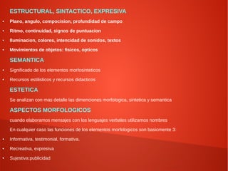 ESTRUCTURAL, SINTACTICO, EXPRESIVA
● Plano, angulo, compocision, profundidad de campo
● Ritmo, continuidad, signos de puntuacion
● Iluminacion, colores, intencidad de sonidos, textos
● Movimientos de objetos: fisicos, opticos
SEMANTICA
● Significado de los elementos morfosinteticos
● Recursos estilisticos y recursos didacticos
ESTETICA
Se analizan con mas detalle las dimenciones morfologica, sintetica y semantica
ASPECTOS MORFOLOGICOS
cuando elaboramos mensajes con los lenguajes verbales utilizamos nombres
En cualquier caso las funciones de los elementos morfologicos son basicmente 3:
● Informativa, testimonial, formativa.
● Recreativa, expresiva
● Sujestiva:publicidad
 
