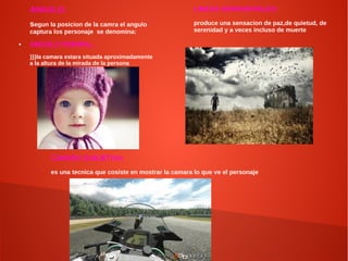 ANGULO:
segun la posicion de la camra el angulo
captura los personaje se denomina:
● ANGULO NORMAL:
}}}la camara estara situada aproximadamente
a la altura de la mirada de la persona
LINEAS HORIZONTALES:
produce una sensacion de paz,de quietud, de
serenidad y a veces incluso de muerte
CAMARA SUBJETIVA:
es una tecnica que cosiste en mostrar la camara lo que ve el personaje
 