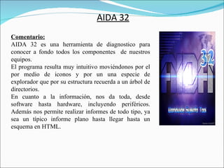 AIDA 32
Comentario:
AIDA 32 es una herramienta de diagnostico para
conocer a fondo todos los componentes de nuestros
equipos.
El programa resulta muy intuitivo moviéndonos por el
por medio de iconos y por un una especie de
explorador que por su estructura recuerda a un árbol de
directorios.
En cuanto a la información, nos da toda, desde
software hasta hardware, incluyendo periféricos.
Además nos permite realizar informes de todo tipo, ya
sea un típico informe plano hasta llegar hasta un
esquema en HTML.
 