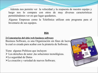 Además nos permite ver la velocidad y la respuesta de nuestro equipo y
  luego nos lo compara con otros de muy diversas características
  permitiéndonos ver en que lugar quedamos.
  Algunas Empresas como la Telefónica utilizan este programa para el
  Inventario de sus equipos.


                                    BSA
2-Comentarios del sitio web business software
Business Software, es una Organización sin fines de lucro
la cual es creada para acabar con la piratería de Software.

Tiene algunas Politicas que incluyen:
 Los derechos de autor ,las soluciones tecnológicas.
La seguridad de Datos
La creación y variedad de nuevos Software.
 