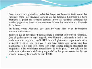 Pero si queremos globalizar todas las Empresas Peruanas tanto como las
    Publicas como las Privadas ,aunque en las Grandes Empresas no haya
    problema al pagar las licencias costosas .Pero las Pequeñas Empresas no
    pueden pagar esas licencias tan costosas ,lo cual los conlleva a la Piratería
    de Software.
    En Países, como Alemania que usan Software libre ,y en Sudamérica
    tenemos a Venezuela.
    También que el navegador Firefox superé a Internet Explorer en Finlandia.
    Que el parlamento se haya migrado con Ubuntu y Alemania e Italia sus
    parlamentos se migraron con SUSE Linux e Inglaterra en la parte educativa
    y incentivo en el uso público, o sea hay países que saben que hay
    alternativas y no solo eso, como son open source pueden modificar las
    programas a las verdaderas necesidades de cada país. Y no solo en los
    parlamentos sino en la defensa y seguridad en los países como las fuerzas
    armadas suecas y la armada de los EE.UU

 