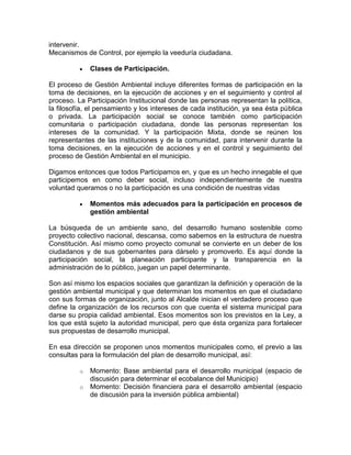 intervenir.
Mecanismos de Control, por ejemplo la veeduría ciudadana.
Clases de Participación.
El proceso de Gestión Ambiental incluye diferentes formas de participación en la
toma de decisiones, en la ejecución de acciones y en el seguimiento y control al
proceso. La Participación Institucional donde las personas representan la política,
la filosofía, el pensamiento y los intereses de cada institución, ya sea ésta pública
o privada. La participación social se conoce también como participación
comunitaria o participación ciudadana, donde las personas representan los
intereses de la comunidad. Y la participación Mixta, donde se reúnen los
representantes de las instituciones y de la comunidad, para intervenir durante la
toma decisiones, en la ejecución de acciones y en el control y seguimiento del
proceso de Gestión Ambiental en el municipio.
Digamos entonces que todos Participamos en, y que es un hecho innegable el que
participemos en como deber social, incluso independientemente de nuestra
voluntad queramos o no la participación es una condición de nuestras vidas
Momentos más adecuados para la participación en procesos de
gestión ambiental
La búsqueda de un ambiente sano, del desarrollo humano sostenible como
proyecto colectivo nacional, descansa, como sabemos en la estructura de nuestra
Constitución. Así mismo como proyecto comunal se convierte en un deber de los
ciudadanos y de sus gobernantes para dárselo y promoverlo. Es aquí donde la
participación social, la planeación participante y la transparencia en la
administración de lo público, juegan un papel determinante.
Son así mismo los espacios sociales que garantizan la definición y operación de la
gestión ambiental municipal y que determinan los momentos en que el ciudadano
con sus formas de organización, junto al Alcalde inician el verdadero proceso que
define la organización de los recursos con que cuenta el sistema municipal para
darse su propia calidad ambiental. Esos momentos son los previstos en la Ley, a
los que está sujeto la autoridad municipal, pero que ésta organiza para fortalecer
sus propuestas de desarrollo municipal.
En esa dirección se proponen unos momentos municipales como, el previo a las
consultas para la formulación del plan de desarrollo municipal, así:
o Momento: Base ambiental para el desarrollo municipal (espacio de
discusión para determinar el ecobalance del Municipio)
o Momento: Decisión financiera para el desarrollo ambiental (espacio
de discusión para la inversión pública ambiental)
 