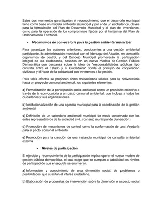 Estos dos momentos garantizarían el reconocimiento que el desarrollo municipal
tiene como base un modelo ambiental municipal y por ende un ecobalance, claves
para la formulación del Plan de Desarrollo Municipal y el plan de inversiones,
como para la operación de los compromisos fijados por el horizonte del Plan de
Ordenamiento Territorial.
Mecanismos de convocatoria para la gestión ambiental municipal
Para garantizar las acciones anteriores, conducentes a una gestión ambiental
participante, la administración municipal con el liderazgo del Alcalde, en compañía
organismos de control, y del Concejo Municipal promoverán la participación
integral de los ciudadanos, basados en un nuevo modelo de Gestión Pública
Democrática que descansa sobre la idea de "responsabilidades públicas tipo
contrato entre el Estado y el Ciudadano" donde el principio de cooperación
civilizada y el valor de la solidaridad son inherentes a la gestión.
Para tales efectos se proponen como mecanismos locales para la convocatoria
hacia un proyecto comunal ambiental, los siguientes elementos:
a) Formalización de la participación socio ambiental como un propósito colectivo a
través de la convocatoria a un pacto comunal ambiental, que incluya a todos los
ciudadanos y sus organizaciones.
b) Institucionalización de una agencia municipal para la coordinación de la gestión
ambiental
c) Definición de un calendario ambiental municipal de modo concertado con los
entes representativos de la sociedad civil. (consejo municipal de planeación)
d) Promoción de mecanismos de control como la conformación de una Veeduría
para el pacto comunal ambiental
e) Promoción para la creación de una instancia municipal de consulta ambiental
externa
Niveles de participación
El ejercicio y reconocimiento de la participación implica operar el nuevo modelo de
gestión pública democrática, el cual exige que se cumplan a cabalidad los niveles
de participación que enseguida se enumeran.
a) Información y conocimiento de una dimensión social, de problemas o
posibilidades que suscitan el interés ciudadano.
b) Elaboración de propuestas de intervención sobre la dimensión o aspecto social
 