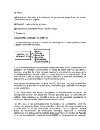 de interés.
c) Priorización. Decisión y formulación de propuestas específicas de acción.
Define lo que es más urgente.
d) Cogestión y ejecución de acciones.
e) Seguimiento, acompañamiento y control social
f) Evaluación.
Instrumentos jurídicos y normativos
Los instrumentos jurídicos y normativos se constituyen en la base legal que orienta
la gestión ambiental municipal.
A las administraciones municipales les corresponde velar por el cumplimiento y la
aplicación del mandato constitucional, las leyes de orden nacional, las normas,
decretos, acuerdos de orden nacional, regional o municipal etc. por parte de la
sociedad que habita, trabaja, produce y ocupan el territorio de su jurisdicción. Esta
labor la realiza con el apoyo de la Policía Nacional y todos los estamentos de
seguimiento y control previstas en nuestro sistema político.
Para apoyar el cumplimiento de esta función, ésta que congrega la normativa
ambiental que puede ser útil al municipio, de manera que se pueda consultar por
temas específicos.
A las instituciones del Estado, incluyendo la administración municipal, les
corresponde cumplir con todas las normas previstas para la administración
pública. Esta obligación se controla a través de las veedurías ciudadanas, la
personería y la contraloría, y las instancias de autocontrol.
Por otro lado, a las administraciones municipales les corresponde emitir las
normas de aplicación local, como acuerdos y decretos que sean necesarios y
acordes a las condiciones particulares del municipio. Como por ejemplo declarar
áreas de conservación de importancia municipal, impuestos o estímulos
económicos a la actividad ambiental etc. Esta Guía incluye un Modelo de Acuerdo
en el cual se precisa el funcionamiento del SIGAM, las dependencias del municipio
 