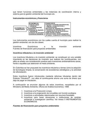 que tienen funciones ambientales y las instancias de coordinación interna y
externa para la gestión ambiental del municipio etc.
Instrumentos económicos y financieros
Los instrumentos económicos con los cuales cuenta el municipio para realizar la
gestión ambiental, son de dos clases:
Incentivos Económicos a la inversión ambiental
Fuentes de financiación para proyectos ambientales
Incentivos tributarios a la inversión ambiental
Los incentivos tributarios a la inversión ambiental, se constituyen en una variable
importante en las decisiones de inversión que realizan los contribuyentes, con
ellos se añade una consideración positiva para inversiones ambientalmente sanas,
frente a aquellas que deterioren el medio ambiente.
En Colombia se han propuesto los incentivos tributarios a temas como la adopción
de tecnologías limpias, la conservación de ecosistemas estratégicos y la actividad
de reforestación.
Estos incentivos fueron introducidos mediante reformas tributarias dentro del
Estatuto Tributario28
, con ellos el contribuyente ahorra una suma de dinero que
deja de pagar en tributación.
A continuación se enuncian algunos de estos incentivos, recopilados por el
Ministerio del Medio Ambiente, Oficina de Análisis Económico, 1998
1. Incentivos a la Producción Limpia
2. Incentivos a la enajenación de inmuebles con función ecológica
3. Incentivos a actividades relacionadas con recursos forestales
4. Incentivos para hacer donaciones a instituciones de carácter
ambiental e investigación científica. Ver Anexo 5 INSTRUMENTOS
ECONÓMICOS
Fuentes de financiación para proyectos ambientales
 