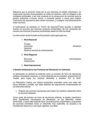 Sabemos que la situación fiscal por la que atraviesa el estado colombiano, ha
ocasionado recortes presupuestales en todos los sectores, esto ha obligado a las
entidades territoriales, a ser más creativas en la consecución de recursos para la
gestión ambiental, a buscar socios, a compartir gastos, a unirse para realizar
inversiones de importancia para varios municipios, y a asignar mas eficientemente
estos recursos.
A continuación se presenta un "menú" de opciones29
para acceder a distintas
fuentes de recursos que financian proyectos ambientales. Se han extractado las
fuentes que financian proyectos provenientes desde el nivel municipal.
La información de las fuentes de financiación está organizada así:
1. Nivel Nacional
Fondos
Incentivos tributarios
Sectorial
Sistema nacional de cofinanciación
2. Nivel Regional
Recursos administrados
Instituciones
3. Nivel Internacional
a Gestión Ambiental en los Procesos de Planeación en Colombia
La planeación en general se entiende como un proceso de toma de decisiones
políticas orientadas a alcanzar un futuro deseado por la sociedad, proponiendo los
medios para lograr los cambios deseados y posibles. Por lo tanto:
La Planeación implica una actitud prospectiva entendida como una visión del
futuro deseado y posible, que debe expresar las aspiraciones fundamentales de
los diferentes actores
Propone las acciones necesarias para lograr los cambios requeridos hacia
la situación deseada.
Como parte del proceso de toma de decisiones políticas, el estado colombiano
tiene establecidos mecanismos de planeación, en los diferentes niveles
territoriales, y todos ellos deberán tener consideraciones ambientales y propuestas
de acciones orientadas hacia un desarrollo mas sostenible, de acuerdo a la
Constitución Nacional y a las leyes vigentes; son ellos:
 