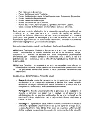 Plan Nacional de Desarrollo.
Planes de Ordenamiento Territorial.
Planes de Gestión Ambiental de las Corporaciones Autónomas Regionales.
Planes de Gestión Departamental.
Planes de Desarrollo Municipal.
Planes sectoriales en los Municipios.
Planes de Acción Ambiental Local o Agendas Ambientales Locales.
Otros procesos de Planeación en el ámbito de comunas o barrios.
Dentro de ese contexto, el ejercicio de la planeación con enfoque ambiental, se
constituye en la base que ordena el conjunto de decisiones políticas,
programáticas, definidas y formuladas a través de un proceso planificado, amplio y
participativo, que genera las estrategias y acciones necesarias para iniciar una
modificación significativa de las condiciones ambientales, teniendo en cuenta las
diferencias biogeográficas y socioculturales del país.
Las acciones propuestas estarán planteadas en dos horizontes estratégicos:
a) Horizonte Contingente: Referido a los procesos y acciones organizadas que
deben desarrollarse de manera inmediata con el fin de neutralizar, mitigar,
compensar o eliminar los factores que están configurando problemáticas
ambientales, con impactos conocidos o potenciales sobre la salud, la vida o el
patrimonio de las personas, y para la infraestructura productiva y de servicios de
la comunidad.
b) Horizonte Estratégico: corresponde a las acciones que deben desarrollarse, en
diferentes horizontes de tiempo, orientadas a remover los factores estructurales
de los problemas ambientales locales o hacer profundas transformaciones
ambientales.
Características de la Planeación Ambiental actual
Descentralizada: implica la transferencia de competencias y atribuciones
ambientales a los organismos regionales y locales, los cuales deberán
readecuar sus organizaciones para elevar su eficiencia y cumplir con sus
compromisos, en respuesta a las demandas comunitarias.
Participativa: Tiende fundamentalmente a garantizar a la ciudadanía el
derecho a participar con poder real y efectivo, en el gobierno y la
administración de los asuntos ambientales de su ente territorial, en la
construcción de su propio futuro y en el mejoramiento de sus condiciones y
calidad de vida.
Estratégica: La planeación debe partir de la formulación del Gran Objetivo
Ambiental o propósito fundamental que se quiere lograr en el largo plazo,
es decir, fija el norte hacia dónde dirigir todos los esfuerzos. La formulación
de los objetivos estratégicos debe partir del conocimiento de la situación
 