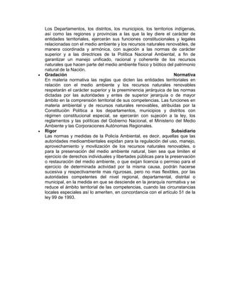 Los Departamentos, los distritos, los municipios, los territorios indígenas,
así como las regiones y provincias a las que la ley diere el carácter de
entidades territoriales, ejercerán sus funciones constitucionales y legales
relacionadas con el medio ambiente y los recursos naturales renovables, de
manera coordinada y armónica, con sujeción a las normas de carácter
superior y a las directrices de la Política Nacional Ambiental, a fin de
garantizar un manejo unificado, racional y coherente de los recursos
naturales que hacen parte del medio ambiente físico y biótico del patrimonio
natural de la Nación.
Gradación Normativa
En materia normativa las reglas que dicten las entidades territoriales en
relación con el medio ambiente y los recursos naturales renovables
respetarán el carácter superior y la preeminencia jerárquica de las normas
dictadas por las autoridades y entes de superior jerarquía o de mayor
ámbito en la comprensión territorial de sus competencias. Las funciones en
materia ambiental y de recursos naturales renovables, atribuidas por la
Constitución Política a los departamentos, municipios y distritos con
régimen constitucional especial, se ejercerán con sujeción a la ley, los
reglamentos y las políticas del Gobierno Nacional, el Ministerio del Medio
Ambiente y las Corporaciones Autónomas Regionales.
Rigor Subsidiario
Las normas y medidas de la Policía Ambiental, es decir, aquellas que las
autoridades medioambientales expidan para la regulación del uso, manejo,
aprovechamiento y movilización de los recursos naturales renovables, o
para la preservación del medio ambiente natural, bien sea que limiten el
ejercicio de derechos individuales y libertades públicas para la preservación
o restauración del medio ambiente, o que exijan licencia o permiso para el
ejercicio de determinada actividad por la misma causa, podrán hacerse
sucesiva y respectivamente mas rigurosas, pero no mas flexibles, por las
autoridades competentes del nivel regional, departamental, distrital o
municipal, en la medida en que se desciende en la jerarquía normativa y se
reduce el ámbito territorial de las competencias, cuando las circunstancias
locales especiales así lo ameriten, en concordancia con el artículo 51 de la
ley 99 de 1993.
 