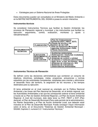 Estrategias para un Sistema Nacional de Áreas Protegidas
Estos documentos pueden ser consultados en el Ministerio del Medio Ambiente o
en la MATRIZ INSTRUMENTAL DEL SIGAM si posee la versión interactiva.
Instrumentos técnicos
Se consideran Instrumentos Técnicos que facilitan la Gestión Ambiental, los
procesos de Planeación regional y municipal, y los instrumentos que faciliten su
ejecución, seguimiento, control, evaluación, monitoreo y ajuste o
retroalimentación.
Instrumentos Técnicos de Planeación
Se definen como las decisiones administrativas que contienen un conjunto de
objetivos, directrices, estrategias, metas, programas, actuaciones y normas
expedidos por las autoridades competentes, adoptadas para orientar y administrar
el desarrollo físico del territorio, la asignación de los recursos y los tiempos
destinados para su ejecución.
El tema ambiental en el nivel nacional es orientado por la Política Nacional
Ambiental y las líneas del Plan Nacional de Desarrollo; en el ámbito regional, son
las Autoridades Ambientales a las que les corresponde ordenar el tema ambiental
a través de su Plan de Gestión Ambiental Regional, y el Plan de Acción Ambiental
Regional. A nivel del municipio, éste debe tener su POT, PBOT o EOT (Plan
decenal), el Plan de Desarrollo Municipal (Para cada período de la administración),
los Planes Sectoriales y el Plan de Acción Ambiental Local, que deberán estar
incluidos en el Plan de Desarrollo Municipal. Puede conseguir mayor información
sobre el tema, en el Documento "Sistemas de Gestión Ambiental Municipal -
SIGAM, Capítulo 2, numeral 3.2.1 Instrumentos Técnicos."
 