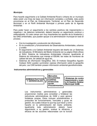 Municipio
Para hacerle seguimiento a la Calidad Ambiental Rural o Urbana de un municipio
debe existir una línea de base con información completa y confiable, ésta podrá
encontrarse en el Plan de Ordenamiento Territorial, en el Plan de Desarrollo
Municipal o en el Perfil Ambiental Municipal o primera parte de la Agenda
Ambiental.
Para poder hacer un seguimiento a los cambios positivos (de mejoramiento) o
negativos ( de deterioro ambiental), deberá hacerse un seguimiento continuo y
sistematizado. En este campo son muy importantes los aportes de la Academia y
las ONG ambientales, que pueden apoyar a la administración municipal en todo el
proceso.
Con la investigación y producción de información.
En la constitución y funcionamiento de Observatorios Ambientales, urbanos
y rurales
El seguimiento a la Calidad Ambiental requiere del diseño de un Sistemas
de indicadores. El Ministerio del Medio Ambiente (en su página Web) ofrece
el SIAU: Sistema de Indicadores Ambientales Urbanos. Igualmente el
Sistema de indicadores que maneja el IDEAM, las redes de monitoreo de
calidad del aire, de calidad de agua etc.
Sistemas de información Geográfica. SIG. El Instituto Geográfico Agustín
Codazzi IGAC pueden suministrar copiosa información sobre la geografía
del país. Las CAR también poseen información ambiental georeferenciada.
Instrumentos administrativos y gerenciales
Los instrumentos administrativos y gerenciales
proporcionan medios para consolidar y fortalecer las
estructuras administrativas de GAM y para generar
fortalezas propias. Estos incluyen procedimientos o
protocolos de funcionamiento, manuales y guías de
gestión, los cuales indican lo que hay que hacer y cómo
hacerlo en la administración del medio ambiente.
Igualmente toda administración deberá hacer
seguimiento a su gestión, evaluar la eficiencia y
eficacia de las acciones relacionadas con la función
 