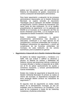 pública que les compete, para ello suministrará un
Sistema de Indicadores de gestión, mecanismos de
control y evaluación del desempeño administrativo.
Para hacer seguimiento y evaluación de los procesos
administrativos relacionados con la Gestión Ambiental
Municipal, se sugiere consultar el documento
"Estrategias para la aplicación del SIGAM: Estrategia
de Seguimiento, Control y Sistema de Indicadores" que
hacen parte de ésta publicación. En él se detallan
procedimientos de seguimiento: a) A la aplicación del
SIGAM en el municipio, b) A la ejecución del Plan de
Acción Ambiental Local PAAL, c) A la evolución de la
Capacidad de Gestión Ambiental o Índice GAM.
Estos instrumentos contribuyen a generar
procedimientos administrativos más eficientes y
adecuados, contribuyen a un mejor ejercicio de las
competencias y funciones ambientales del municipio y
Establecen mecanismos de seguimiento y control del
cumplimiento de las funciones ambientales del
municipio, de cada institución, de los actores
económicos y de la ciudadanía en general
Seguimiento al desarrollo de la Gestión Ambiental Municipal.
El objetivo de realizar seguimiento y monitoreo a la
GAM, más que evaluar o calificar su eficiencia y
eficacia, es detectar los aciertos y debilidades del
Sistema, conocer qué situaciones internas o externas al
municipio dificultan o facilitan el desarrollo de la GAM,
con el fin de aplicar oportunamente los ajustes y
correctivos necesarios, y conocer permanentemente
nuevas necesidades.
Existen dos niveles de seguimiento al desarrollo de la
Gestión Ambiental Municipal: El primero se realiza al
interior del municipio, la dependencia encargada del
tema ambiental deberá construir los indicadores de
seguimiento 27
:
El segundo nivel de seguimiento se realiza desde
afuera de la administración municipal, ya sea por
entidades como la Personería o la Contraloría, o por
parte de los ciudadanos a través de las Veedurías
ciudadanas y Auditorias ambientales.
 