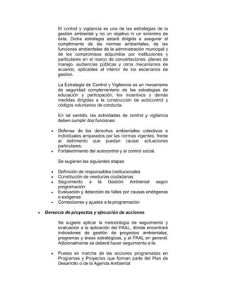 El control y vigilancia es una de las estrategias de la
gestión ambiental y no un objetivo ni un sinónimo de
ésta. Dicha estrategia estará dirigida a asegurar el
cumplimiento de las normas ambientales, de las
funciones ambientales de la administración municipal y
de los compromisos adquiridos por instituciones y
particulares en el marco de concertaciones, planes de
manejo, audiencias públicas y otros mecanismos de
acuerdo, aplicables al interior de los escenarios de
gestión.
La Estrategia de Control y Vigilancia es un mecanismo
de seguridad complementario de las estrategias de
educación y participación, los incentivos y demás
medidas dirigidas a la construcción de autocontrol y
códigos voluntarios de conducta.
En tal sentido, las actividades de control y vigilancia
deben cumplir dos funciones:
Defensa de los derechos ambientales colectivos e
individuales amparados por las normas vigentes, frente
al detrimento que puedan causar actuaciones
particulares.
Fortalecimiento del autocontrol y el control social.
Se sugieren las siguientes etapas
Definición de responsables institucionales
Constitución de veedurías ciudadanas
Seguimiento a la Gestión Ambiental según
programación
Evaluación y detección de fallas por causas endógenas
o exógenas
Correcciones y ajustes a la programación
Gerencia de proyectos y ejecución de acciones
Se sugiere aplicar la metodología de seguimiento y
evaluación a la aplicación del PAAL, donde encontrará
indicadores de gestión de proyectos ambientales,
programas y áreas estratégicas, y al PAAL en general.
Adicionalmente se deberá hacer seguimiento a la:
Puesta en marcha de las acciones programadas en
Programas y Proyectos que forman parte del Plan de
Desarrollo o de la Agenda Ambiental
 