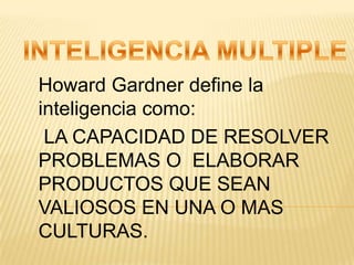 INTELIGENCIA MULTIPLE Howard Gardner define la inteligencia como: LA CAPACIDAD DE RESOLVER PROBLEMAS O  ELABORAR PRODUCTOS QUE SEAN VALIOSOS EN UNA O MAS CULTURAS. 