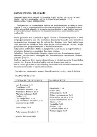 Cuando entrenes, bebe líquido.
Proteínas (CARNE ROJA MAGRA, PECHUGA DE POLLO SIN PIEL, PECHUGA DE PAVO
SIN PIEL, HUEVOS, CLARAS DE HUEVO, QUESOS DESCREMADOS, LECHE
DESCREMADA, YOGUR DESCREMADO)

     Presta atención a la ingesta calórica, debido a que si esta es reducida se gastará la misma
proteína. El error es tomar suplementos proteicos en demasía sin tener en cuenta el consumo
calórico generando la utilización de la proteína como combustible en lugar de cómo base para
el incremento muscular. Cuanto más hidratos se consume menos proteína se utiliza como
combustible.

Tienes que comer más, Aumentar la ingesta calórica es fundamental para que te sobre
energía para entrenar y para estar en situación de aumentar músculo. Come alimentos o
suplementos que contengan algo de proteína. Los delgados como Santi, deben tomar
como tentempié un puñado de frutos secos, ya que contienen muchas calorías y ácidos
grasos esenciales que pueden mejorar la producción hormonal.
Debes comer carbohidratos de bajo índice glucémico, son los que te proporcionarán la
energía más duradera y no tenderán a depositarse en grasa.
Debes hacer 5-6 comidas diarias, No pases, si puede ser más de tres horas sin ingerir
alimento. Que cada comida contenga un 60% de alimentos con carbohidratos y el resto
alimentos proteicos.
Vuelvo a repetir que deber ingerir más proteína de la habitual, aumentar la cantidad de
proteína libre de grasa de tu dieta hará incrementar la síntesis de proteína.
Ten en cuenta que si hay recuperación hay crecimiento muscular si sobreentrenas o no
descansas lo suficiente, el crecimiento se detiene.

 Ejercicios para trabajar estas semanas, haz calentamiento previo y estira al finalizar.

 TRABAJO EN EL GYM

 LUNES-MIERCOLES-VIERNES                         MARTES-JUEVES

 · Curl de muñeca 3x10
 . Press Banca: 4x10
                                                 · Dominadas: 2 x 8
 . Press Banca inclinado 2x10
                                                 · Remo: 3x10
 . Press Banca declinado 2x10
                                                 · Polea al pecho: 3x10
 · Aberturas inclinadas: 3x10
                                                 · Pájaro con mancuerna: 3x10
 · Fondos: 3x10
                                                 · Press militar tras nuca: 3x10
 · Curl Biceps barra: 3x10
                                                 · Elevaciones laterales: 3x10
 · Curl concentrado una mano: 2x10
                                                 · Remo: 3x10
 · Maquina Triceps: 4x10
                                                 · Sentadilla: 3x10
                                                 · Prensa: 2x10
 · Polea tríceps: 2x10
                                                 · Zancada alterna: 3x10
                                                 · Gemelo de pie: 3x10
 . Pull over codo doblado 2x10

 Cada día: Abdominal 6x30
 