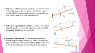• Palanca de primera clase: Se caracteriza por tener el fulcro
entre la fuerza a vencer y la fuerza a aplicar. Esta palanca
amplifica la fuerza que se aplica; es decir, consigue fuerzas
más grandes a partir de otras más pequeñas.
• Palanca de segunda clase: Este tipo de palanca también es
bastante común, se tiene en lo siguientes casos: carretilla,
destapador de botellas, rompenueces.
• Palanca de tercera clase: Se caracteriza por ejercerse la
fuerza “a aplicar” entre el fulcro y la fuerza a vencer. Este
tipo de palanca es ideal para situaciones de precisión, donde
la fuerza aplicada suele ser mayor que la fuerza a vencer.
 