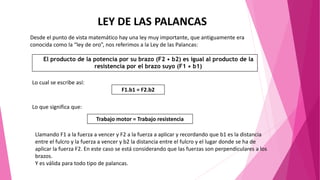 LEY DE LAS PALANCAS
Desde el punto de vista matemático hay una ley muy importante, que antiguamente era
conocida como la “ley de oro”, nos referimos a la Ley de las Palancas:
El producto de la potencia por su brazo (F2 • b2) es igual al producto de la
resistencia por el brazo suyo (F1 • b1)
Lo cual se escribe así:
F1.b1 = F2.b2
Lo que significa que:
Trabajo motor = Trabajo resistencia
Llamando F1 a la fuerza a vencer y F2 a la fuerza a aplicar y recordando que b1 es la distancia
entre el fulcro y la fuerza a vencer y b2 la distancia entre el fulcro y el lugar donde se ha de
aplicar la fuerza F2. En este caso se está considerando que las fuerzas son perpendiculares a los
brazos.
Y es válida para todo tipo de palancas.
 