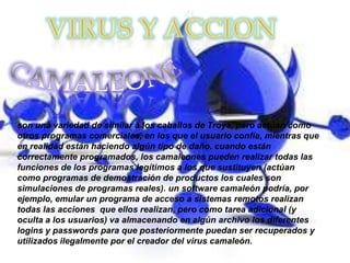 son una variedad de similar a los caballos de Troya, pero actúan como
otros programas comerciales, en los que el usuario confía, mientras que
en realidad están haciendo algún tipo de daño. cuando están
correctamente programados, los camaleones pueden realizar todas las
funciones de los programas legítimos a los que sustituyen (actúan
como programas de demostración de productos los cuales son
simulaciones de programas reales). un software camaleón podría, por
ejemplo, emular un programa de acceso a sistemas remotos realizan
todas las acciones que ellos realizan, pero como tarea adicional (y
oculta a los usuarios) va almacenando en algún archivo los diferentes
logins y passwords para que posteriormente puedan ser recuperados y
utilizados ilegalmente por el creador del virus camaleón.
 