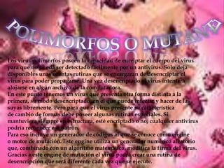 Los virus polimorfos poseen la capacidad de encriptar el cuerpo del virus
para que no pueda ser detectado fácilmente por un antivirus. Solo deja
disponibles unas cuantas rutinas que se encargaran de desencriptar el
virus para poder propagarse. Una vez desencriptado el virus intentará
alojarse en algún archivo de la computadora.
En este punto tenemos un virus que presenta otra forma distinta a la
primera, su modo desencriptado, en el que puede infectar y hacer de las
suyas libremente. Pero para que el virus presente su característica
de cambio de formas debe poseer algunas rutinas especiales. Si
mantuviera siempre su estructura, esté encriptado o no, cualquier antivirus
podría reconocer ese patrón.
Para eso incluye un generador de códigos al que se conoce como engine
o motor de mutación. Este engine utiliza un generador numérico aleatorio
que, combinado con un algoritmo matemático, modifica la firma del virus.
Gracias a este engine de mutación el virus podrá crear una rutina de
desencripción que será diferente cada vez que se ejecute.
 