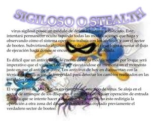 El virus sigiloso posee un módulo de defensa bastante sofisticado. Este
intentará permanecer oculto tapando todas las modificaciones que haga y
observando cómo el sistema operativo trabaja con los archivos y con el sector
de booteo. Subvirtiendo algunas líneas de código el virus logra apuntar el flujo
de ejecución hacia donde se encuentra la zona que infectada.

Es difícil que un antivirus se de cuenta de estas modificaciones por lo que será
imperativo que el virus se encuentre ejecutándose en memoria en el momento
justo en que el antivirus corre. Los antivirus de hoy en día cuentan con la
técnica de verificación de integridad para detectar los cambios realizados en las
entidades ejecutables.

El virus Brain de MS-DOS es un ejemplo de este tipo de virus. Se aloja en el
sector de arranque de los disquetes e intercepta cualquier operación de entrada
/ salida que se intente hacer a esa zona. Una vez hecho esto redirigía la
operación a otra zona del disquete donde había copiado previamente el
verdadero sector de booteo.
 