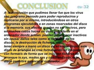 A la conclusión que pudimos llenar fue que los virus
son programa pensado para poder reproducirse y
replicarse por sí mismo, introduciéndose en otros
programas ejecutables o en zonas reservadas del disco
o la memoria. sus efectos pueden no ser nocivos, pero
en muchos casos hacen un daño importante en el
ordenador donde actúan. pueden permanecer inactivos
sin causar daños tales como el formateo de los
discos, la destrucción de ficheros, etc.
tener siempre a mano un disco de arranque limpio. este
disco de arranque se crea formateando un disquete
con format/s de forma que se incluyen ficheros de
arranque io.sys, msdos.sys y command.com. este
disco permitirá arrancar el ordenador.
 