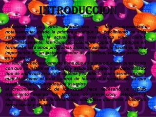 actualmente los virus informáticos se han incrementado
notablemente; desde la primera aparición su crecimiento ha sido
sorprendente. en la actualidad se crean cinco virus diarios
aproximadamente, los virus no solamente copian sus códigos en
forma parcial a otros programas sino que además lo hacen en áreas
importantes de un sistema (sector de arranque, tabla de partición,
entre otros).
un virus no necesariamente tiene que auto reproducirse, pues basta
con que se instale en memoria y desde allí ataque a un determinado
tipo de archivo o áreas del sistema y lo infecte. con internet se hace
más fácil tener el total control de los virus informáticos, lo que
resulta perjudicial a todos los usuarios.
el crecimiento veloz de los virus, hace necesario un rápido
tratamiento usando las técnicas de prevención, detección y
eliminación de virus informáticos, teniéndose que llevar a cabo de
forma rápida y eficiente .
 