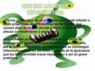 un virus informático es un programa que puede infectar a
otros programas, modificándolos de tal manera que
causen daño en el acto (borrar o dañar archivos) o
afectar su rendimiento o seguridad.

este software constituye una amenaza muy seria; se
propaga más rápido de lo que se tarda en solucionarlo.
por lo tanto es necesario que los usuarios se mantengan
informados acerca de los virus, huyendo de la ignorancia
que les han permitido crecer hasta llegar a ser un grave
problema.
 