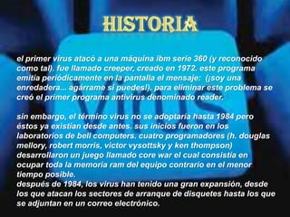 el primer virus atacó a una máquina ibm serie 360 (y reconocido
como tal). fue llamado creeper, creado en 1972. este programa
emitía periódicamente en la pantalla el mensaje: (¡soy una
enredadera... agárrame si puedes!). para eliminar este problema se
creó el primer programa antivirus denominado reader.

sin embargo, el término virus no se adoptaría hasta 1984 pero
éstos ya existían desde antes. sus inicios fueron en los
laboratorios de bell computers. cuatro programadores (h. douglas
mellory, robert morris, victor vysottsky y ken thompson)
desarrollaron un juego llamado core war el cual consistía en
ocupar toda la memoria ram del equipo contrario en el menor
tiempo posible.
después de 1984, los virus han tenido una gran expansión, desde
los que atacan los sectores de arranque de disquetes hasta los que
se adjuntan en un correo electrónico.
 