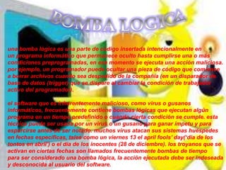 una bomba lógica es una parte de código insertada intencionalmente en
un programa informático que permanece oculto hasta cumplirse una o más
condiciones preprogramadas, en ese momento se ejecuta una acción maliciosa.
por ejemplo, un programador puede ocultar una pieza de código que comience
a borrar archivos cuando sea despedido de la compañía (en un disparador de
base de datos (trigger) que se dispare al cambiar la condición de trabajador
activo del programador).

el software que es inherentemente malicioso, como virus o gusanos
informáticos, frecuentemente contiene bombas lógicas que ejecutan algún
programa en un tiempo predefinido o cuando cierta condición se cumple. esta
técnica puede ser usada por un virus o un gusano para ganar ímpetu y para
esparcirse antes de ser notado. muchos virus atacan sus sistemas huéspedes
en fechas específicas, tales como un viernes 13 el april fools’ day(‘día de los
tontos en abril’) o el día de los inocentes (28 de diciembre). los troyanos que se
activan en ciertas fechas son llamados frecuentemente bombas de tiempo
para ser considerado una bomba lógica, la acción ejecutada debe ser indeseada
y desconocida al usuario del software.
 