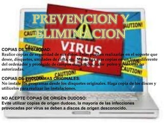 COPIAS DE SEGURIDAD:
Realice copias de seguridad de sus datos. Éstas pueden realizarlas en el soporte que
desee, disquetes, unidades de cinta, etc. Mantenga esas copias en un lugar diferente
del ordenador y protegido de campos magnéticos, calor polvo y personas no
autorizadas.

COPIAS DE PROGRAMAS ORIGINALES:
No instale los programas desde los disquetes originales. Haga copia de los discos y
utilícelos para realizar las instalaciones.

NO ACEPTE COPIAS DE ORIGEN DUDOSO:
Evite utilizar copias de origen dudoso, la mayoría de las infecciones
provocadas por virus se deben a discos de origen desconocido.
 