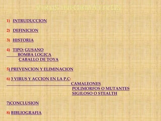 1) INTRUDUCCION

2) DEFINICION

3) HISTORIA

4) TIPO: GUSANO
     BOMBA LOGICA
      CABALLO DE TOYA

5) PREVENCION Y ELIMINACION

6) 3 VIRUS Y ACCION EN LA P.C:
                                 CAMALEONES
                                 POLIMORFOS O MUTANTES
                                 SIGILOSO O STEALTH

7)CONCLUSION

8) BIBLIOGRAFIA
 