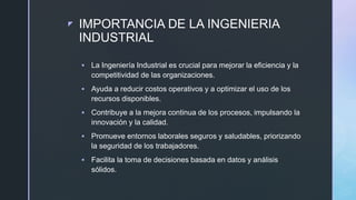 z IMPORTANCIA DE LA INGENIERIA
INDUSTRIAL
 La Ingeniería Industrial es crucial para mejorar la eficiencia y la
competitividad de las organizaciones.
 Ayuda a reducir costos operativos y a optimizar el uso de los
recursos disponibles.
 Contribuye a la mejora continua de los procesos, impulsando la
innovación y la calidad.
 Promueve entornos laborales seguros y saludables, priorizando
la seguridad de los trabajadores.
 Facilita la toma de decisiones basada en datos y análisis
sólidos.
 