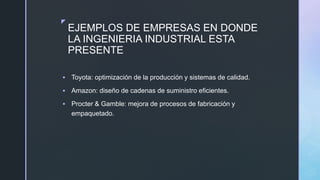 z
EJEMPLOS DE EMPRESAS EN DONDE
LA INGENIERIA INDUSTRIAL ESTA
PRESENTE
 Toyota: optimización de la producción y sistemas de calidad.
 Amazon: diseño de cadenas de suministro eficientes.
 Procter & Gamble: mejora de procesos de fabricación y
empaquetado.
 