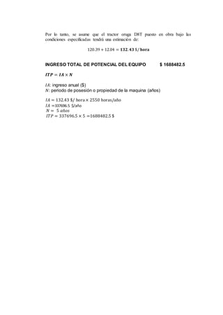 Por lo tanto, se asume que el tractor oruga D8T puesto en obra bajo las
condiciones especificadas tendrá una estimación de:
120.39 + 12.04 = 𝟏𝟑𝟐. 𝟒𝟑 $/ 𝐡𝐨𝐫𝐚
INGRESO TOTAL DE POTENCIAL DEL EQUIPO $ 1688482.5
𝑰𝑻𝑷 = 𝑰𝑨 × 𝑵
𝐼𝐴: ingreso anual ($)
𝑁: periodo de posesión o propiedad de la maquina (años)
𝐼𝐴 = 132.43 $/ hora× 2550 horas/año
𝐼𝐴 =337696.5 $/año
𝑁 = 5 𝑎ñ𝑜𝑠
𝐼𝑇𝑃 = 337696.5 × 5 =1688482.5 $
 