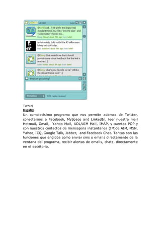 Twhirl
Digsby
Un completisimo programa que nos permite ademas de Twitter,
conectarnos a Facebook, MySpace and LinkedIn, leer nuestra mail
Hotmail, Gmail, Yahoo Mail, AOL/AIM Mail, IMAP, y cuentas POP y
con nuestros contactos de mensajeria instantanea (IM)de AIM, MSN,
Yahoo, ICQ, Google Talk, Jabber, and Facebook Chat. Tantas son las
funciones que engloba como enviar sms o emails directamente de la
ventana del programa, recibir alertas de emails, chats, directamente
en el escritorio.
 