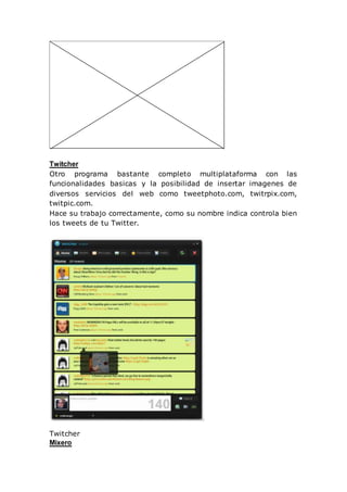 Twitcher
Otro programa bastante completo multiplataforma con las
funcionalidades basicas y la posibilidad de insertar imagenes de
diversos servicios del web como tweetphoto.com, twitrpix.com,
twitpic.com.
Hace su trabajo correctamente, como su nombre indica controla bien
los tweets de tu Twitter.
Twitcher
Mixero
 
