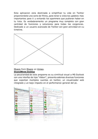Esta aplicacion esta destinada a simplificar tu vida en Twitter
proponiendote una serie de filtros, para tener a vista los updates mas
importantes para ti y evitando los spammers que pudieran haber en
tu lista. Es verdaderamente un programa muy completo con gran
cantidad de funciones y soluciones para todas las exigencias.
Dedicado a un usuario avanzado de Twitter con gran actividad en su
timeline.
Mixero from Mixero on Vimeo.
SharedMinds Desktop
La peculiaridad de este programa es su similitud visual a MS Outlook
con una interfaz de tipo “ribbon”, presenta ademas diversas funciones
que soportan mulitples cuentas en twitter, un visualizador web
integrado y un bajo impacto en el performance general del pc.
 