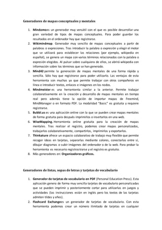 Generadores de mapas conceptuales y mentales
1. Mindomoes un generador muy versátil con el que es posible desarrollar una
gran variedad de tipos de mapas conceptuales. Para poder guardar los
resultados en el ordenador hay que registrarse.
2. Wikimindmap. Generador muy sencillo de mapas conceptuales a partir de
palabras o expresiones. Tras introducir la palabra o expresión y elegir el motor
que se utilizará para establecer las relaciones (por ejemplo, wikipedia en
español), se genera un mapa con varios términos relacionados con la palabra o
expresión elegidos. Al pulsar sobre cualquiera de ellos, se abrirá wikipedia con
información sobre los términos que se han generado.
3. Mind42 permite la generación de mapas mentales de una forma rápida y
sencilla. Sólo hay que registrarse para poder utilizarlo. Las ventajas de esta
herramienta son muchas ya que permite trabajar con otros compañeros en
línea e introducir textos, enlaces e imágenes en los nodos.
4. Mindmeister es una herramienta similar a la anterior. Permite trabajar
colaborativamente en la creación y desarrollo de mapas mentales en tiempo
real pero además tiene la opción de importar mapas de Freemind,
MindManager o en formato PDF. La modalidad “Basic” es gratuita y requiere
registrarse.
5. Bubbl.us es una aplicación online con la que se pueden crear mapas mentales
de forma gratuita para después imprimirlos o insertarlos en una web.
6. WiseMapping. Herramienta online gratuita para la creación de mapas
mentales. Tras realizar el registro, podemos crear mapas personalizados,
trabajarlos colaborativamente, compartirlos, imprimirlos y exportarlos.
7. Thinkature ofrece un espacio colaborativo de trabajo muy flexible que permite
recoger ideas en tarjetas, separarlas mediante colores, conectarlas entre sí,
dibujar diagramas o subir imágenes del ordenador o de la web. Para probar la
herramienta es necesario registrastrarse y el registro es gratuito.
8. Más generadores en: Organizadores gráficos.
Generadores de listas, sopas de letras y tarjetas de vocabulario
1. Generador de tarjetas de vocabulario en PDF (Personal Education Press). Esta
aplicación genera de forma muy sencilla tarjetas de vocabulario personalizadas
que se pueden imprimir y posteriormente cortar para utilizarlas en juegos y
actividades (las instrucciones están en inglés pero los textos de las tarjetas
admiten tildes y eñes).
2. Flashcard Exchangees un generador de tarjetas de vocabulario. Con esta
herramienta podemos crear un número ilimitado de tarjetas en cualquier
 