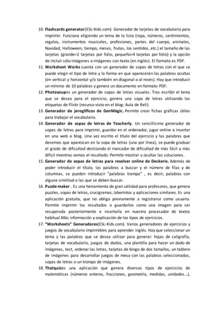 10. Flashcards generator(ESL-Kids.com). Generador de tarjetas de vocabulario para
imprimir. Funciona eligiendo un tema de la lista (ropa, números, sentimientos,
regalos, instrumentos musicales, profesiones, partes del cuerpo, animales,
Navidad, Halloween, tiempo, meses, frutas, los sentidos, etc.) el tamaño de las
tarjetas (grande=2 tarjetas por folio, pequeño=4 tarjetas por folio) y la opción
de incluir sólo imágenes o imágenes con texto (en inglés). El formato es PDF.
11. Worksheet Works cuenta con un generador de sopas de letras con el que se
puede elegir el tipo de letra y la forma en que aparecerán las palabras ocultas
(en vertical y horizontal y/o también en diagonal o al revés). Hay que introducir
un mínimo de 10 palabras y genera un documento en formato PDF.
12. Photosoupes un generador de sopas de letras visuales. Tras escribir el tema
que se desea para el ejercicio, genera una sopa de letras utilizando las
etiquetas de Flickr (recurso visto en el blog: Aula de Reli).
13. Generador de jeroglíficos de GenMàgic. Permite crear fichas gráficas útiles
para trabajar el vocabulario.
14. Generador de sopas de letras de Teacherly. Un sencillísimo generador de
sopas de letras para imprimir, guardar en el ordenador, jugar online o insertar
en una web o blog. Una vez escrito el título del ejercicio y las palabras que
desemos que aparezcan en la sopa de letras (una por línea), se puede graduar
el grado de dificultad deslizando el marcador de dificultad de más fácil a más
difícil mientras vemos el resultado. Permite mostrar u ocultar las soluciones.
15. Generador de sopas de letras para resolver online de Deckerix. Además de
poder introducir el título, las palabras a buscar y el número de filas y de
columnas, se pueden introducir “palabras trampa” , es decir, palabras con
alguna similitud a las que se deben buscar.
16. Puzzle maker . Es una herramienta de gran utilidad para profesores, que genera
puzzles, sopas de letras, crucigramas, laberintos y aplicaciones similares. Es una
aplicación gratuita, que no obliga previamente a registrarse como usuario.
Permite imprimir los resultados o guardarlos como una imagen para ser
recuperada posteriormente e insertarla en nuestro procesador de textos
habitual.Más información y explicación de los tipos de ejercicios.
17. “Worksheets” Generadores(ESL-Kids.com). Varios generadores de ejercicios y
juegos de vocabulario imprimibles para aprender inglés. Hay que seleccionar un
tema y las palabras que se desea utilizar para generar: hojas de caligrafía,
tarjetas de vocabulario, juegos de dados, una plantilla para hacer un dado de
imágenes, test, ordenar las letras, tarjetas de bingo de dos tamaños, un tablero
de imágenes para desarrollar juegos de mesa con las palabras seleccionadas,
sopas de letras o un trompo de imágenes.
18. Thatquizes una aplicación que genera diversos tipos de ejercicios de
matemáticas (números enteros, fracciones, geometría, medidas, unidades…),
 
