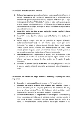Generadores de textos en otros idiomas
1. Find your language es un generador de hojas o pósters para la identificación de
lenguas. Tras elegir de una extensa lista los idiomas que se deseen identificar,
la herramienta genera un poster o una hoja (depende del tamaño que se elija)
donde aparecerá la frase “YO HABLO…” escrita en todas las lenguas elegidas.
De esta manera, cuando se desconoce la(s) lengua(s) que habla una persona,
bastará con que ésta busque e indique en la lista cuáles son las lenguas en las
que puede comunicarse.
2. Convertidor online de cifras a texto en inglés, francés, español, italiano,
portugués y alemán (Ultralingua).
3. Convertidor online de cifras a texto en swahili. Admite cifras de hasta 10
dígitos.
4. Practica lenguas (Lingua Món) es un generador de tarjetas multimedia
(audio+texto+animación+foto) en 10 idiomas para enviar por correo
electrónico. Tras elegir el idioma deseado (alemán, árabe, chino, francés,
gallego, guaraní, italiano, holandés, ruso o wolof) y el tipo de tarjeta (amor,
amistad, practica lenguas) genera un simpático mensaje hablado y animado
que se puede personalizar añadiendo una foto o un texto propio.
5. Eurocosm Españaofrece un generador de frases a partir de palabras o grupos
de palabras que muestra los resultados en español, inglés, alemán, francés,
italiano y portugués y algunos de ellos también con la opción de poder
escucharlos.
6. Generador de poemas visuales de BBC Arts. DiY Poetry Kit permite la creación
de poemas visuales eligiendo escenarios y arrastrando sobre él palabras en
inglés.
Generadores de tarjetas de bingo, fichas de dominó y tarjetas para varios
propósitos
1. Generador de cartones de bingode números en PDF para imprimir.
2. Generador de tarjetas de bingo con imágenes para imprimir. Admite la
elección de temas para las imágenes (estaciones del año/ horas del reloj/
formas y colores/ animales/ letras del alfabeto….) añadir un título e incluir
imágenes+texto (en inglés) o únicamente imágenes a las tarjetas.
3. Generadores de cartones de bingo temáticos con imágenes (Lanternfish ESL).
Bingos imprimibles con imágenes de animales marinos, insectos, prendas de
ropa, formas y colores, transportes, tipos de plantas, deportes, partes de la
cocina… Se ofrecen tanto los cartones como las “bolas” para introducir en una
 