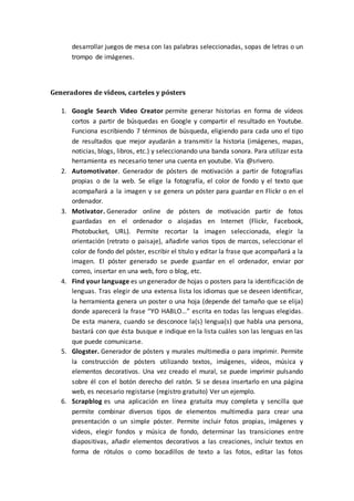 desarrollar juegos de mesa con las palabras seleccionadas, sopas de letras o un
trompo de imágenes.
Generadores de vídeos, carteles y pósters
1. Google Search Video Creator permite generar historias en forma de vídeos
cortos a partir de búsquedas en Google y compartir el resultado en Youtube.
Funciona escribiendo 7 términos de búsqueda, eligiendo para cada uno el tipo
de resultados que mejor ayudarán a transmitir la historia (imágenes, mapas,
noticias, blogs, libros, etc.) y seleccionando una banda sonora. Para utilizar esta
herramienta es necesario tener una cuenta en youtube. Vía @srivero.
2. Automotivator. Generador de pósters de motivación a partir de fotografías
propias o de la web. Se elige la fotografía, el color de fondo y el texto que
acompañará a la imagen y se genera un póster para guardar en Flickr o en el
ordenador.
3. Motivator. Generador online de pósters de motivación partir de fotos
guardadas en el ordenador o alojadas en Internet (Flickr, Facebook,
Photobucket, URL). Permite recortar la imagen seleccionada, elegir la
orientación (retrato o paisaje), añadirle varios tipos de marcos, seleccionar el
color de fondo del póster, escribir el título y editar la frase que acompañará a la
imagen. El póster generado se puede guardar en el ordenador, enviar por
correo, insertar en una web, foro o blog, etc.
4. Find your language es un generador de hojas o posters para la identificación de
lenguas. Tras elegir de una extensa lista los idiomas que se deseen identificar,
la herramienta genera un poster o una hoja (depende del tamaño que se elija)
donde aparecerá la frase “YO HABLO…” escrita en todas las lenguas elegidas.
De esta manera, cuando se desconoce la(s) lengua(s) que habla una persona,
bastará con que ésta busque e indique en la lista cuáles son las lenguas en las
que puede comunicarse.
5. Glogster. Generador de pósters y murales multimedia o para imprimir. Permite
la construcción de pósters utilizando textos, imágenes, vídeos, música y
elementos decorativos. Una vez creado el mural, se puede imprimir pulsando
sobre él con el botón derecho del ratón. Si se desea insertarlo en una página
web, es necesario registarse (registro gratuito) Ver un ejemplo.
6. Scrapblog es una aplicación en línea gratuita muy completa y sencilla que
permite combinar diversos tipos de elementos multimedia para crear una
presentación o un simple póster. Permite incluir fotos propias, imágenes y
videos, elegir fondos y música de fondo, determinar las transiciones entre
diapositivas, añadir elementos decorativos a las creaciones, incluir textos en
forma de rótulos o como bocadillos de texto a las fotos, editar las fotos
 