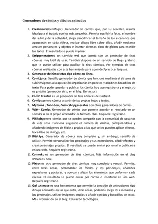 Generadores de cómics y dibujos animados
1. CreaComics(GenMàgic). Generador de cómics que, por su sencillez, resulta
ideal para el trabajo con los más pequeños. Permite escribir la fecha, el nombre
del autor y de la actividad, elegir y modificar el tamaño de los escenarios que
aparecerán en cada viñeta, realizar dibujo libre sobre ellas, añadir mediante
arrastre personajes y objetos e insertar diversos tipos de globos para escribir
los textos. El resultado se puede imprimir.
2. Stripgeneratores un servicio web que cuenta con un generador de tiras
cómicas muy fácil de usar. También dispone de un servicio de blogs gratuito
que se puede utilizar para publicar la tiras cómicas. Ver ejemplos de tiras
cómicas realizadas con esta herramienta para aprender/practicar lenguas.
3. Generador de historietas tipo cómic en línea.
4. Comicjuice. Sencillo generador de cómics que funciona mediante el sistema de
subir imágenes a la aplicación, organizarlas en paneles y añadirles bocadillos de
texto. Para poder guardar y publicar los cómics hay que registrarse y el registro
es gratuito (generador visto en el blog: De textos)
5. Comic Creator es un generador de tiras cómicas de Garfield.
6. Comiqs genera cómics a partir de tus propias fotos y textos.
7. Mytoons , Toondoo, Comicstripgenerator son otros generadores de cómics.
8. Witty Comics. Generador de cómics que permite guardar el resultado en un
servidor o en el propio ordenador en formato PNG. Requiere registrarse.
9. Pikikidsgenera cómics que se pueden compartir con la comunidad de usuarios
de este sitio. Funciona eligiendo el número de viñetas, configurándolas y
añadiendo imágenes de Flickr o propias a las que se les pueden aplicar efectos,
bocadillos de diálogo, etc.
10. Bitstrips. Generador de cómics muy completo y, sin embargo, sencillo de
utilizar. Permite personalizar los personajes y sus expresiones, añadir efectos y
crear personajes propios, El resultado se puede enviar por email o publicarse
en una web. Requiere registrarse.
11. Comeeko es un generador de tiras cómicas. Más información en el blog
wwwhat’s new.
12. Pixton es otro generador de tiras cómicas muy completo y versátil. Permite,
entre otras cosas, personalizar los fondos y los personajes, añadirles
expresiones y posturas, y acercar o alejar los elementos que conforman cada
escena. El resultado se puede enviar por correo o insertarse en una web.
Requiere registrarse.
13. Go! Animate es una herramienta que permite la creación de animaciones tipo
dibujos animados en las que entre, otras cosas, podemos elegir los escenarios y
los personajes, utilizar imágenes propias o añadir sonidos y bocadillos de texto.
Más información en el blog: Educación tecnológica.
 