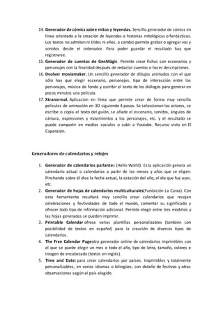 14. Generador de cómics sobre mitos y leyendas. Sencillo generador de cómics en
línea orientado a la creación de leyendas e historias mitológicas o fantásticas.
Los textos no admiten ni tildes ni eñes, a cambio permite grabar o agregar voz y
sonidos desde el ordenador. Para poder guardar el resultado hay que
registrarse.
15. Generador de cuentos de GenMàgic. Permite crear fichas con escenarios y
personajes con la finalidad después de redactar cuentos o hacer descripciones.
16. Dvolver moviemaker. Un sencillo generador de dibujos animados con el que
sólo hay que elegir escenario, personajes, tipo de interacción entre los
personajes, música de fondo y escribir el texto de los diálogos para generar en
pocos minutos una película.
17. Xtranormal. Aplicacion en línea que permite crear de forma muy sencilla
películas de animación en 3D siguiendo 4 pasos. Se seleccionan los actores, se
escribe o copia el texto del guión, se añade el escenario, sonidos, ángulos de
cámara, expresiones y movimientos a los personajes, etc. y el resultado se
puede compartir en medios sociales o subir a Youtube. Recurso visto en El
Caparazón.
Generadores de calendarios y relojes
1. Generador de calendarios parlantes (Hello World). Esta aplicación genera un
calendario actual o calendarios a partir de los meses y años que se eligen.
Pinchando sobre él dice la fecha actual, la estación del año, el día que fue ayer,
etc.
2. Generador de hojas de calendarios multiculturales(Fundación La Caixa). Con
esta herramienta resultará muy sencillo crear calendarios que recojan
celebraciones y festividades de todo el mundo, comentar su significado y
ofrecer todo tipo de información adicional. Permite elegir entre tres modelos y
las hojas generadas se pueden imprimir.
3. Printable Calendar ofrece varias plantillas personalizables (también con
posibilidad de textos en español) para la creación de diversos tipos de
calendarios.
4. The Free Calendar Pageotro generador online de calendarios imprimibles con
el que se puede elegir un mes o todo el año, tipo de letra, tamaño, colores e
imagen de encabezado (textos en inglés).
5. Time and Date: para crear calendarios por países. Imprimibles y totalmente
personalizables, en varios idiomas o bilingües, con detalle de festivos y otras
observaciones según el país elegido.
 
