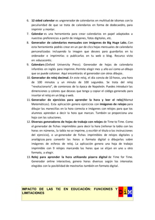 6. 12 sided calendar es ungenerador de calendarios en multitud de idiomas con la
peculiaridad de que se trata de calendarios en forma de dodecaedro, para
imprimir y montar.
7. Calendar es una herramienta para crear calendarios en papel adaptados a
nuestras preferencias a partir de imágenes, fotos digitales, etc.
8. Generador de calendarios mensuales con imágenes de Big Huge Labs. Con
esta herramienta podrás crear en un par de clics hojas mensuales de calendario
personalizadas incluyendo la imagen que desees para guardarlas en tu
ordenador e imprimirlas o publicarlas en tu web o blog. Recurso visto
en: educacontic.
9. Calendars (Oxford University Press). Generador de hojas de calendario
infantiles en inglés para imprimir. Permite elegir mes y año así como un dibujo
que se puede colorear. Aquí encontrarás el generador con otros dibujos.
10. Generador de reloj decimal. En este reloj, el día consta de 10 horas, una hora
de 100 minutos y un minuto de 100 segundos. Se trata del reloj
“revolucionario”, de comienzos de la época de Napoleón. Puedes introducir las
dimensiones y colores que deseas que tenga y copiar el código generado para
insertar el reloj en un blog o web.
11. Generador de ejercicios para aprender la hora y leer el reloj(Mamut
Matemáticas). Esta aplicación genera ejercicios con imágenes de relojes para
dibujar las manecillas en la hora correcta e imágenes con relojes para que los
alumnos aprendan a decir la hora que marcan. También se proporciona una
hoja con las soluciones.
12. Diversos generadores de hojas de trabajo con relojes de Time to Time. Como
el generador de fichas imprimibles para decir la hora (rellenar la tabla con las
horas en números, la tabla no se imprime, y escribir el título o las instrucciones
del ejercicio), o un generador de fichas imprimibles de relojes digitales y
analógicos para convertir las horas a formato digital o dibujarlas sobre
imágenes de esferas de reloj. La aplicación genera una hoja de trabajo
imprimible con 9 relojes marcando las horas que se elijan en uno u otro
formato, a elegir.
13. Reloj para aprender la hora utilizando pizarra digital de Time for Time.
Generador online interactivo, genera horas diversas según los intervalos
elegidos con la posibilidad de mostrarlas también en formato digital.
IMPACTO DE LAS TIC EN EDUCACIÓN: FUNCIONES Y
LIMITACIONES
 