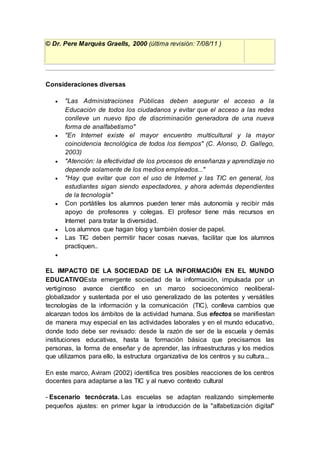 © Dr. Pere Marquès Graells, 2000 (última revisión: 7/08/11 )
Consideraciones diversas
 "Las Administraciones Públicas deben asegurar el acceso a la
Educación de todos los ciudadanos y evitar que el acceso a las redes
conlleve un nuevo tipo de discriminación generadora de una nueva
forma de analfabetismo"
 "En Internet existe el mayor encuentro multicultural y la mayor
coincidencia tecnológica de todos los tiempos" (C. Alonso, D. Gallego,
2003)
 "Atención: la efectividad de los procesos de enseñanza y aprendizaje no
depende solamente de los medios empleados..."
 "Hay que evitar que con el uso de Internet y las TIC en general, los
estudiantes sigan siendo espectadores, y ahora además dependientes
de la tecnología"
 Con portátiles los alumnos pueden tener más autonomía y recibir más
apoyo de profesores y colegas. El profesor tiene más recursos en
Internet para tratar la diversidad.
 Los alumnos que hagan blog y también dosier de papel.
 Las TIC deben permitir hacer cosas nuevas, facilitar que los alumnos
practiquen..

EL IMPACTO DE LA SOCIEDAD DE LA INFORMACIÓN EN EL MUNDO
EDUCATIVOEsta emergente sociedad de la información, impulsada por un
vertiginoso avance científico en un marco socioeconómico neoliberal-
globalizador y sustentada por el uso generalizado de las potentes y versátiles
tecnologías de la información y la comunicación (TIC), conlleva cambios que
alcanzan todos los ámbitos de la actividad humana. Sus efectos se manifiestan
de manera muy especial en las actividades laborales y en el mundo educativo,
donde todo debe ser revisado: desde la razón de ser de la escuela y demás
instituciones educativas, hasta la formación básica que precisamos las
personas, la forma de enseñar y de aprender, las infraestructuras y los medios
que utilizamos para ello, la estructura organizativa de los centros y su cultura...
En este marco, Aviram (2002) identifica tres posibles reacciones de los centros
docentes para adaptarse a las TIC y al nuevo contexto cultural
- Escenario tecnócrata. Las escuelas se adaptan realizando simplemente
pequeños ajustes: en primer lugar la introducción de la "alfabetización digital"
 