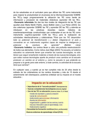 de los estudiantes en el curriculum para que utilicen las TIC como instrumento
para mejorar la productividad en el proceso de la información(aprender SOBRE
las TIC) y luego progresivamente la utilización las TIC como fuente de
información y proveedor de materiales didácticos (aprender DE las TIC)..
- Escenario reformista. Se dan los tres niveles de integración de las TIC que
apuntan José María Martín Patiño, Jesús Beltrán Llera y Luz Pérez (2003): los
dos anteriores (aprender SOBRE las TIC y aprender DE las TIC) y además se
introducen en las prácticas docentes nuevos métodos de
enseñanza/aprendizaje constructivistas que contemplan el uso de las TIC como
instrumento cognitivo (aprender CON las TIC) y para la realización de
actividades interdisciplinarias y colaborativas. "Para que las TIC desarrollen
todo su potencial de transformación (...) deben integrarse en el aula y
convertirse en un instrumento cognitivo capaz de mejorar la inteligencia y
potenciar la aventura de aprender" (Beltrán Llera)
- Escenario holístico: los centros llevan a cabo una profunda reestructuración
de todos sus elementos. Como indica Joan Majó (2003) "la escuela y el sistema
educativo no solamente tienen que enseñar las nuevas tecnologías, no sólo
tienen que seguir enseñando materias a través de las nuevas tecnologías, sino
que estas nuevas tecnologías aparte de producir unos cambios en la escuela
producen un cambio en el entorno y, como la escuela lo que pretende es
preparar a la gente para este entorno, si éste cambia, la actividad de la escuela
tiene que cambiar".
En cualquier caso, y cuando ya se han cumplido más de 25 años desde la
entrada de los ordenadores en los centros docentes y más de 15 desde el
advenimiento del ciberespacio, podemos sintetizar así su impacto en el mundo
educativo :
 