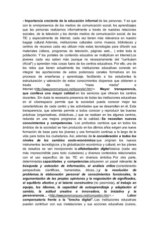 - Importancia creciente de la educación informal de las personas. Y es que
con la omnipresencia de los medios de comunicación social, los aprendizajes
que las personas realizamos informalmente a través de nuestras relaciones
sociales, de la televisión y los demás medios de comunicación social, de las
TIC y especialmente de Internet, cada vez tienen más relevancia en nuestro
bagaje cultural. Además, instituciones culturales como museos, bibliotecas y
centros de recursos cada vez utilizan más estas tecnologías para difundir sus
materiales (vídeos, programas de televisión, páginas web... ) entre toda la
población. Y los portales de contenido educativo se multiplican en Internet.Los
jóvenes cada vez saben más (aunque no necesariamente del "currículum
oficial") y aprenden más cosas fuera de los centros educativos. Por ello, uno de
los retos que tienen actualmente las instituciones educativas consiste en
integrar las aportaciones de estos poderosos canales formativos en los
procesos de enseñanza y aprendizaje, facilitando a los estudiantes la
estructuración y valoración de estos conocimientos dispersos que obtienen a
través de los "mass media" e
Internet.<http://www.peremarques.net/eparalel.htm>- Mayor transparencia,
que conlleva una mayor calidad en los servicios que ofrecen los centros
docentes. Sin duda la necesaria presencia de todas las instituciones educativas
en el ciberespacio permite que la sociedad pueda conocer mejor las
características de cada centro y las actividades que se desarrollan en él. Esta
transparencia, que además permite a todos conocer y reproducir las buenas
prácticas (organizativas, didácticas...) que se realizan en los algunos centros,
redunda en una mejora progresiva de la calidad.- Se necesitan nuevos
conocimientos y competencias. Los profundos cambios que en todos los
ámbitos de la sociedad se han producido en los últimos años exigen una nueva
formación de base para los jóvenes y una formación continua a lo largo de la
vida para todos los ciudadanos. Así, además de la consideración a todos los
niveles de los cambios socio-económicos que originan los nuevos
instrumentos tecnológicos y la globalización económica y cultural, en los planes
de estudios se van incorporando la alfabetización digital básica (cada vez
más imprescindible para todo ciudadano) y diversos contenidos relacionados
con el uso específico de las TIC en diversos ámbitos. Por otra parte,
determinadas capacidades y competencias adquieren un papel relevante: la
búsqueda y selección de información, el análisis crítico (considerando
perspectivas científicas, humanistas, éticas...) y la resolución de
problemas, la elaboración personal de conocimientos funcionales, la
argumentación de las propias opiniones y la negociación de significados,
el equilibrio afectivo y el talante constructivo (no pesimista), el trabajo en
equipo, los idiomas, la capacidad de autoaprendizaje y adaptación al
cambio, la actitud creativa e innovadora, la iniciativa y la
perseverancia… <http://www.peremarques.net/competen.htm>. - Labor
compensatoria frente a la "brecha digital". Las instituciones educativas
pueden contribuir con sus instalaciones y sus acciones educativas (cursos,
 