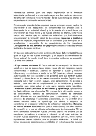 Internet.Estos entornos (con una amplia implantación en la formación
universitaria, profesional y ocupacional) surgen ante las crecientes demandas
de formación continua (a veces “a medida”) de los ciujdadanos para afrontar las
exigencias de la cambiante sociedad actual.
Por otra parte, además de las empresas (que se encargan en gran medida de
proporcionar a sus trabajadores los conocimientos que precisan para el
desempeño de su actividad laboral) y de la potente educación informal que
proporcionan los mass media y los nuevos entornos de Internet, cada vez va
siendo más habitual que las instituciones educativas que tradicionalmente
proporcionaban la formación inicial de las personas (escuelas e institutos)
también se impliquen, conjuntamente con las bibliotecas y los municipios, en la
actualización y renovación de los conocimientos de los ciudadanos.
Laintegración de las personas en grupos (presenciales y virtuales) también
facilitará su formación continua.
En línea con estos planteamientos también está Javier Echeverría (2001) para
quien el auge de las nuevas tecnologías, y en especial el advenimiento del
"tercer entorno" (el mundo virtual) tiene importantes incidencias en educación.
De entre ellas destaca:
- Exige nuevas destrezas. El "tercer entorno" es un espacio de interacción
social en el que se pueden hacer cosas, y para ello son necesarios nuevos
conocimientos y destrezas. Además de aprender a buscar y transmitir
información y conocimientos a través de las TIC (construir y difundir mensajes
audiovisuales), hay que capacitar a las personas para que también puedan
intervenir y desarrollarse en los nuevos escenarios virtuales. Seguirá siendo
necesario saber leer, escribir, calcular, tener conocimientos de ciencias e
historia..., pero todo ello se complementará con las habilidades y destrezas
necesarias para poder actuar en este nuevo espacio social telemático.
- Posibilita nuevos procesos de enseñanza y aprendizaje, aprovechando
las funcionalidades que ofrecen las TIC: proceso de la información, acceso a
los conocimientos, canales de comunicación, entorno de interacción
social... Además de sus posibilidades para complementar y mejorar los
procesos de enseñanza y aprendizaje presenciales, las TIC permiten crear
nuevos entornos on-line de aprendizaje, que elimina la exigencia de
coincidencia en el espacio y el tiempo de profesores y estudiantes.- Demanda
un nuevo sistema educativo (una política teleeducativa) con unos sistemas
de formación en el que se utilizarán exhaustivamente los instrumentos TIC, las
redes telemáticas constituirán nuevas unidades básicas del sistema (allí los
estudiantes aprenderán a moverse e intervenir en el nuevo entorno), se
utilizarán nuevos escenarios y materiales específicos (on-line), nuevas formas
organizativas, nuevos métodos para los procesos educativos... Y habrá que
formar educadores especializados en didáctica en redes.Aunque las escuelas
 