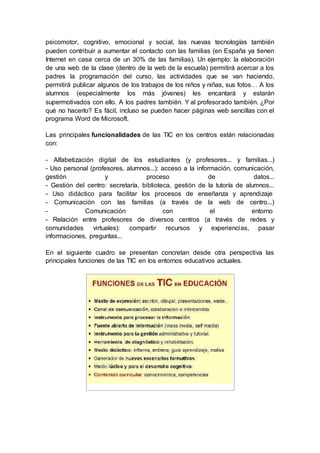 psicomotor, cognitivo, emocional y social, las nuevas tecnologías también
pueden contribuir a aumentar el contacto con las familias (en España ya tienen
Internet en casa cerca de un 30% de las familias). Un ejemplo: la elaboración
de una web de la clase (dentro de la web de la escuela) permitirá acercar a los
padres la programación del curso, las actividades que se van haciendo,
permitirá publicar algunos de los trabajos de los niños y niñas, sus fotos… A los
alumnos (especialmente los más jóvenes) les encantará y estarán
supermotivados con ello. A los padres también. Y al profesorado también. ¿Por
qué no hacerlo? Es fácil, incluso se pueden hacer páginas web sencillas con el
programa Word de Microsoft.
Las principales funcionalidades de las TIC en los centros están relacionadas
con:
- Alfabetización digital de los estudiantes (y profesores... y familias...)
- Uso personal (profesores, alumnos...): acceso a la información, comunicación,
gestión y proceso de datos...
- Gestión del centro: secretaría, biblioteca, gestión de la tutoría de alumnos...
- Uso didáctico para facilitar los procesos de enseñanza y aprendizaje
- Comunicación con las familias (a través de la web de centro...)
- Comunicación con el entorno
- Relación entre profesores de diversos centros (a través de redes y
comunidades virtuales): compartir recursos y experiencias, pasar
informaciones, preguntas...
En el siguiente cuadro se presentan concretan desde otra perspectiva las
principales funciones de las TIC en los entornos educativos actuales.
 